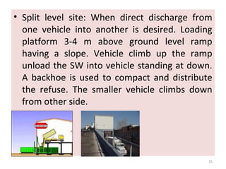 • Split level site: When direct discharge from
one vehicle into another is desired. Loading
platform 3-4 m above ground level ramp
having a slope. Vehicle climb up the ramp
unload the SW into vehicle standing at down.
A backhoe is used to compact and distribute
the refuse. The smaller vehicle climbs down
from other side.
15
 