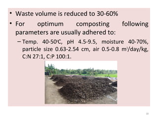• Waste volume is reduced to 30-60%
• For optimum composting following
parameters are usually adhered to:
– Temp. 40-50o
C, pH 4.5-9.5, moisture 40-70%,
particle size 0.63-2.54 cm, air 0.5-0.8 m3
/day/kg,
C:N 27:1, C:P 100:1.
18
 