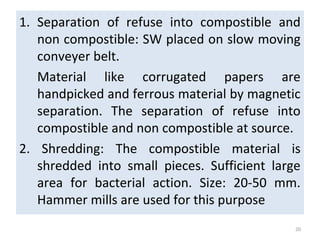 1. Separation of refuse into compostible and
non compostible: SW placed on slow moving
conveyer belt.
Material like corrugated papers are
handpicked and ferrous material by magnetic
separation. The separation of refuse into
compostible and non compostible at source.
2. Shredding: The compostible material is
shredded into small pieces. Sufficient large
area for bacterial action. Size: 20-50 mm.
Hammer mills are used for this purpose
20
 