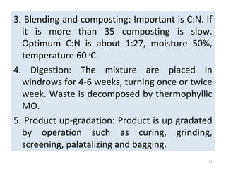 3. Blending and composting: Important is C:N. If
it is more than 35 composting is slow.
Optimum C:N is about 1:27, moisture 50%,
temperature 60 o
C.
4. Digestion: The mixture are placed in
windrows for 4-6 weeks, turning once or twice
week. Waste is decomposed by thermophyllic
MO.
5. Product up-gradation: Product is up gradated
by operation such as curing, grinding,
screening, palatalizing and bagging.
21
 