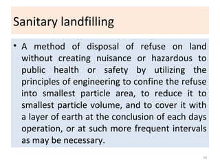 Sanitary landfilling
• A method of disposal of refuse on land
without creating nuisance or hazardous to
public health or safety by utilizing the
principles of engineering to confine the refuse
into smallest particle area, to reduce it to
smallest particle volume, and to cover it with
a layer of earth at the conclusion of each days
operation, or at such more frequent intervals
as may be necessary.
24
 