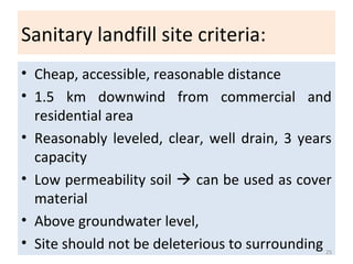 Sanitary landfill site criteria:
• Cheap, accessible, reasonable distance
• 1.5 km downwind from commercial and
residential area
• Reasonably leveled, clear, well drain, 3 years
capacity
• Low permeability soil  can be used as cover
material
• Above groundwater level,
• Site should not be deleterious to surrounding 25
 