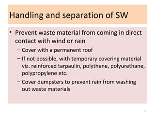 Handling and separation of SW
• Prevent waste material from coming in direct
contact with wind or rain
– Cover with a permanent roof
– If not possible, with temporary covering material
viz. reinforced tarpaulin, polythene, polyurethane,
polypropylene etc.
– Cover dumpsters to prevent rain from washing
out waste materials
6
 