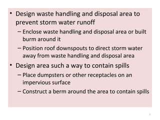 • Design waste handling and disposal area to
prevent storm water runoff
– Enclose waste handling and disposal area or built
burm around it
– Position roof downspouts to direct storm water
away from waste handling and disposal area
• Design area such a way to contain spills
– Place dumpsters or other receptacles on an
impervious surface
– Construct a berm around the area to contain spills
7
 