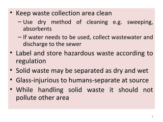 • Keep waste collection area clean
– Use dry method of cleaning e.g. sweeping,
absorbents
– If water needs to be used, collect wastewater and
discharge to the sewer
• Label and store hazardous waste according to
regulation
• Solid waste may be separated as dry and wet
• Glass-injurious to humans-separate at source
• While handling solid waste it should not
pollute other area
8
 
