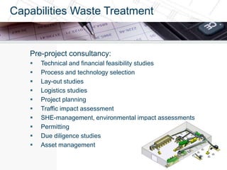 Capabilities Waste Treatment


   Pre-project consultancy:
      Technical and financial feasibility studies
      Process and technology selection
      Lay-out studies
      Logistics studies
      Project planning
      Traffic impact assessment
      SHE-management, environmental impact assessments
      Permitting
      Due diligence studies
      Asset management
 