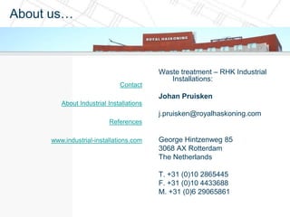 About us…



                                         Waste treatment – RHK Industrial
                                            Installations:
                             Contact
                                         Johan Pruisken
        About Industrial Installations
                                         j.pruisken@royalhaskoning.com
                         References

     www.industrial-installations.com    George Hintzenweg 85
                                         3068 AX Rotterdam
                                         The Netherlands

                                         T. +31 (0)10 2865445
                                         F. +31 (0)10 4433688
                                         M. +31 (0)6 29065861
 