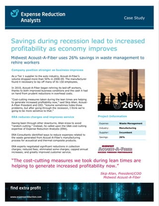 Case Study




Savings during recession lead to increased
profitability as economy improves
Midwest Acoust-A-Fiber uses 26% savings in waste management to
rehire workers
Company position stronger as business improves

As a Tier 1 supplier to the auto industry, Acoust-A-Fiber’s
volume dropped more than 50% in 2008-09. The manufacturer
found it necessary to lay off many of its 150 employees.

In 2010, Acoust-A-Fiber began rehiring its laid-off workers,
thanks to both improved business conditions and the cash it had
on hand from prudent reductions in overhead costs.

“Cost-cutting measures taken during the lean times are helping


                                                                                    26%
to generate increased profitability now,” said Skip Allan, Acoust-
A-Fiber President and CEO. “Volume sometimes hides those
problems, but after going through the recession, I think we’re
going to be more sensitive to that.”

ERA reduces charges and improves service                             Project Information

Having been through other downturns, Allan knew to avoid             Expense:     Waste Management
“random cutting.” Instead, he called upon the G&A cost-cutting
expertise of Expense Reduction Analysts (ERA).                       Industry:    Manufacturing

                                                                     Supplier:    Incumbent
ERA Consultants identified ways to reduce expenses related to
the waste generated from Acoust-A-Fiber’s manufacturing              Savings:     26%
process for acoustical and thermal composite products.

ERA experts negotiated significant reductions in collection
charges; reduced fees; eliminated some charges; capped annual
increases; and greatly improved customer service.


“The cost-cutting measures we took during lean times are
helping to generate increased profitability now.”
                                                                      Skip Allan, President/COO
                                                                       Midwest Acoust-A-Fiber
 