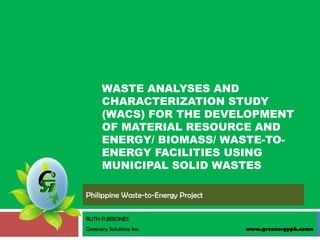 WASTE ANALYSES AND
      CHARACTERIZATION STUDY
      (WACS) FOR THE DEVELOPMENT
      OF MATERIAL RESOURCE AND
      ENERGY/ BIOMASS/ WASTE-TO-
      ENERGY FACILITIES USING
      MUNICIPAL SOLID WASTES

Philippine Waste-to-Energy Project

RUTH P.BRIONES
Greenery Solutions Inc.              www.greenergyph.comn
 