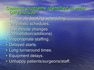 Common problems identified in mostCommon problems identified in most
ORs include:ORs include:
• Inaccurate booking/scheduling.Inaccurate booking/scheduling.
• Unrealistic schedules.Unrealistic schedules.
• Last minute changesLast minute changes
(cancellation/additions).(cancellation/additions).
• Inappropriate staffing.Inappropriate staffing.
• Delayed starts.Delayed starts.
• Long turnaround times.Long turnaround times.
• Equipment delays.Equipment delays.
• Unhappy patients/surgeons/staff.Unhappy patients/surgeons/staff.
 