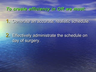 To create efficiency in OR we must:To create efficiency in OR we must:
1.1. Generate an accurate, realistic schedule.Generate an accurate, realistic schedule.
2.2. Effectively administrate the schedule onEffectively administrate the schedule on
day of surgery.day of surgery.
 