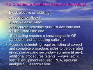 ))A): Creating a Realistic Elective ScheduleA): Creating a Realistic Elective Schedule
• Block elective schedulingBlock elective scheduling
• Allocation of BlocksAllocation of Blocks
• Block Release TimeBlock Release Time
• An accurate schedule must list accurate andAn accurate schedule must list accurate and
realistic start time andrealistic start time and
• Scheduling requires a knowledgeable ORScheduling requires a knowledgeable OR
scheduler and scheduling softwarescheduler and scheduling software
• Accurate scheduling requires listing of correctAccurate scheduling requires listing of correct
and complete procedure; sides to be operatedand complete procedure; sides to be operated
upon; primary and secondary surgeon (if any);upon; primary and secondary surgeon (if any);
additional procedures (stents, xadditional procedures (stents, x­­-rays, etc.);-rays, etc.);
special equipment required; PCA, epiduralspecial equipment required; PCA, epidural
analgesia; ICU admission.analgesia; ICU admission.
 