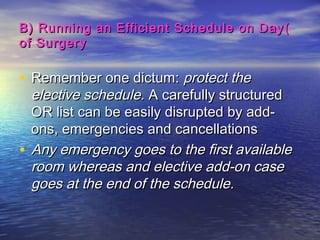 ))B) Running an Efficient Schedule on DayB) Running an Efficient Schedule on Day
of Surgeryof Surgery
• Remember one dictum:Remember one dictum: protect theprotect the
elective schedule.elective schedule. A carefully structuredA carefully structured
OR list can be easily disrupted by add-OR list can be easily disrupted by add-
ons, emergencies and cancellationsons, emergencies and cancellations
• Any emergency goes to the first availableAny emergency goes to the first available
room whereas and elective add-on caseroom whereas and elective add-on case
goes at the end of the schedule.goes at the end of the schedule.
 