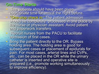 On-Time StartsOn-Time Starts
• The patients should have been givenThe patients should have been given
appropriate time for arrival the night before.appropriate time for arrival the night before.
• ““One-stop check in.One-stop check in.”” The patient admissionThe patient admission
should be completely processed in one place byshould be completely processed in one place by
the nurse or physician assistant. Avoid patientthe nurse or physician assistant. Avoid patient
and paperwork transfers.and paperwork transfers.
• Recruit nurses from the PACU to facilitateRecruit nurses from the PACU to facilitate
admission of first cases.admission of first cases.
• Bring the patient directly to the OR. BypassBring the patient directly to the OR. Bypass
holding area. The holding area is good forholding area. The holding area is good for
subsequent cases or placement of epidurals forsubsequent cases or placement of epidurals for
pain. For most cases, arterial lines and CVPs,pain. For most cases, arterial lines and CVPs,
etc., can be placed in the OR while the urinaryetc., can be placed in the OR while the urinary
catheter is inserted and operative site iscatheter is inserted and operative site is
prepared (i.e., promote working simultaneouslyprepared (i.e., promote working simultaneously
to improve efficiency).to improve efficiency).
 