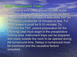 Short Turnaround Times:Short Turnaround Times:
• Turnaround time (TAT) should be kept at theTurnaround time (TAT) should be kept at the
minimum. It is suggested that TAT for inpatientminimum. It is suggested that TAT for inpatient
ORs should be 30 minutes or less while TAT forORs should be 30 minutes or less while TAT for
ambulatory centers be 15 minutes or less. Forambulatory centers be 15 minutes or less. For
minor eases it could be 5-10 minutes. Tominor eases it could be 5-10 minutes. To
minimize the TAT, patient preparation for theminimize the TAT, patient preparation for the
following case must begin in the preoperativefollowing case must begin in the preoperative
holding area. Instrument trays can be preparedholding area. Instrument trays can be prepared
and ready outside the room to be opened duringand ready outside the room to be opened during
the turnaround time. Delays in turnaround mustthe turnaround time. Delays in turnaround must
be examined and the causative factorsbe examined and the causative factors
remedied.remedied.
 