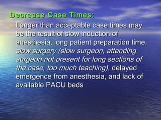 Decrease Case Times:Decrease Case Times:
• Longer than acceptable case times mayLonger than acceptable case times may
be the result of slow induction ofbe the result of slow induction of
anesthesia, long patient preparation time,anesthesia, long patient preparation time,
slow surgery (slow surgeon, attendingslow surgery (slow surgeon, attending
surgeon not present for long sections ofsurgeon not present for long sections of
the case, too much teaching)the case, too much teaching), delayed, delayed
emergence from anesthesia, and lack ofemergence from anesthesia, and lack of
available PACU bedsavailable PACU beds
 