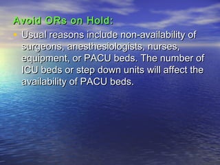 Avoid ORs on Hold:Avoid ORs on Hold:
• Usual reasons include non-availability ofUsual reasons include non-availability of
surgeons, anesthesiologists, nurses,surgeons, anesthesiologists, nurses,
equipment, or PACU beds. The number ofequipment, or PACU beds. The number of
ICU beds or step down units will affect theICU beds or step down units will affect the
availability of PACU beds.availability of PACU beds.
 