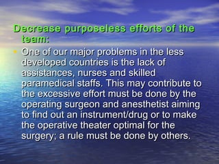 Decrease purposeless efforts of theDecrease purposeless efforts of the
team:team:
• One of our major problems in the lessOne of our major problems in the less
developed countries is the lack ofdeveloped countries is the lack of
assistances, nurses and skilledassistances, nurses and skilled
paramedical staffs. This may contribute toparamedical staffs. This may contribute to
the excessive effort must be done by thethe excessive effort must be done by the
operating surgeon and anesthetist aimingoperating surgeon and anesthetist aiming
to find out an instrument/drug or to maketo find out an instrument/drug or to make
the operative theater optimal for thethe operative theater optimal for the
surgery; a rule must be done by others.surgery; a rule must be done by others.
 