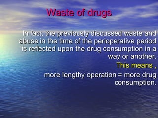 Waste of drugsWaste of drugs
In fact, the previously discussed waste andIn fact, the previously discussed waste and
abuse in the time of the perioperative periodabuse in the time of the perioperative period
is reflected upon the drug consumption in ais reflected upon the drug consumption in a
way or another.way or another.
This means ,This means ,
more lengthy operation = more drugmore lengthy operation = more drug
consumption.consumption.
 