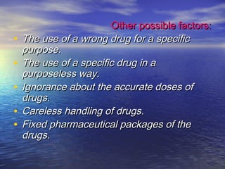 Other possible factors:Other possible factors:
• The use of a wrong drug for a specificThe use of a wrong drug for a specific
purpose.purpose.
• The use of a specific drug in aThe use of a specific drug in a
purposeless way.purposeless way.
• Ignorance about the accurate doses ofIgnorance about the accurate doses of
drugs.drugs.
• Careless handling of drugs.Careless handling of drugs.
• Fixed pharmaceutical packages of theFixed pharmaceutical packages of the
drugs.drugs.
 