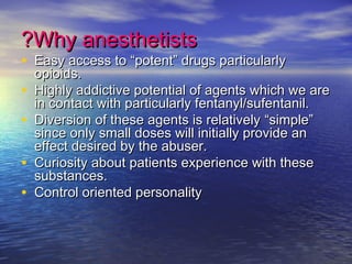 Why anesthetistsWhy anesthetists??
• Easy access toEasy access to ““potentpotent”” drugs particularlydrugs particularly
opioids.opioids.
• Highly addictive potential of agents which we areHighly addictive potential of agents which we are
in contact with particularly fentanyl/sufentanil.in contact with particularly fentanyl/sufentanil.
• Diversion of these agents is relativelyDiversion of these agents is relatively ““simplesimple””
since only small doses will initially provide ansince only small doses will initially provide an
effect desired by the abuser.effect desired by the abuser.
• Curiosity about patients experience with theseCuriosity about patients experience with these
substances.substances.
• Control oriented personalityControl oriented personality
 