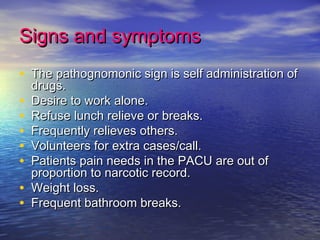 Signs and symptomsSigns and symptoms
• The pathognomonic sign is self administration ofThe pathognomonic sign is self administration of
drugs.drugs.
• Desire to work alone.Desire to work alone.
• Refuse lunch relieve or breaks.Refuse lunch relieve or breaks.
• Frequently relieves others.Frequently relieves others.
• Volunteers for extra cases/call.Volunteers for extra cases/call.
• Patients pain needs in the PACU are out ofPatients pain needs in the PACU are out of
proportion to narcotic record.proportion to narcotic record.
• Weight loss.Weight loss.
• Frequent bathroom breaks.Frequent bathroom breaks.
 