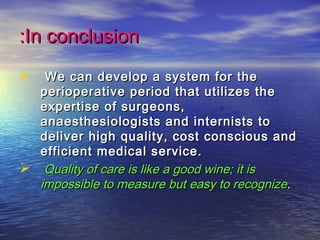 In conclusionIn conclusion::
 We can develop a system for theWe can develop a system for the
perioperative period that utilizes theperioperative period that utilizes the
expertise of surgeons,expertise of surgeons,
anaesthesiologists and internists toanaesthesiologists and internists to
deliver high quality, cost conscious anddeliver high quality, cost conscious and
efficient medical service.efficient medical service.
 Quality of care is like a good wine; it isQuality of care is like a good wine; it is
impossible to measure but easy to recognizeimpossible to measure but easy to recognize..
 
