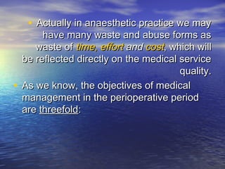 • Actually in anaesthetic practice we mayActually in anaesthetic practice we may
have many waste and abuse forms ashave many waste and abuse forms as
waste ofwaste of time, efforttime, effort andand costcost, which will, which will
be reflected directly on the medical servicebe reflected directly on the medical service
quality.quality.
• As we know, the objectives of medicalAs we know, the objectives of medical
management in the perioperative periodmanagement in the perioperative period
areare threefoldthreefold::
 