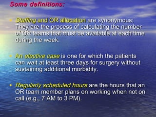 Some definitions:Some definitions:
• StaffingStaffing and OR allocationand OR allocation are synonymous:are synonymous:
They are the process of calculating the numberThey are the process of calculating the number
of OR teams that must be available at each timeof OR teams that must be available at each time
during the week.during the week.
• AnAn elective caseelective case is one for which the patientsis one for which the patients
can wait at least three days for surgery withoutcan wait at least three days for surgery without
sustaining additional morbidity.sustaining additional morbidity.
• Regularly scheduled hoursRegularly scheduled hours are the hours that anare the hours that an
OR team member plans on working when not onOR team member plans on working when not on
call (e.g., 7 AM to 3 PM).call (e.g., 7 AM to 3 PM).
 