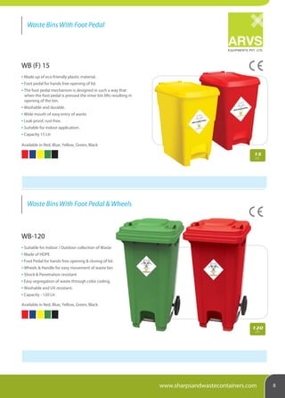 EQUIPMENTS PVT. LTD.
Waste Bins With Foot Pedal
Waste Bins With Foot Pedal & Wheels
8www.sharpsandwastecontainers.com
WB (F) 15
Made up of eco-friendly plastic material.
Foot pedal for hands free opening of lid.
The foot pedal mechanism is designed in such a way that
when the foot pedal is pressed the inner bin lifts resulting in
opening of the bin.
Washable and durable.
Wide mouth of easy entry of waste.
Leak proof, rust-free.
Suitable for indoor application.
Capacity 15 Ltr
Available in Red, Blue, Yellow, Green, Black
WB-120
Suitable for Indoor / Outdoor collection of Waste
Made of HDPE
Foot Pedal for hands free opening & closing of lid.
Wheels & Handle for easy movement of waste bin
Shock & Penetration resistant
Easy segregation of waste through color coding.
Washable and UV resistant.
Capacity - 120 Ltr
Available in Red, Blue, Yellow, Green, Black
15
Ltr.
120
Ltr.
 