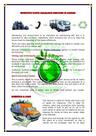 Effective Waste Clearance Services in London
Maintaining the environment is as important as maintaining self and it is
important to start at home. Something which everyone can do is to keep the
house clean by disposing off the waste effectively.
There are many agencies which professionally manage the waste in London very
efficiently and at low cost as well.
Services covered by a professional Waste Clearance agency in London include
the following:
Taking care of Domestic and Commercial Properties
These include clearance of house, office premises, garden area, garage, loft,
basement and sites including construction sites. In short they are available for
smallest of jobs from removing your old couch to cleaning up after demolition of
an old building.
Landlords, building managers, contractors of any kind can ask for a discount if
the work is in bulk.
Quick removal of waste
This is mainly meant for those who need a quick instant service as far as waste
removal is concerned. The rubbish can be anything from an old computer to a
bike that has been rusted. The agency will send people who will load it all at
once, clean the place and go.
So the unwanted junk is taken care of timely and without any hassle.
Schedule a Load
This service is useful for those who have a lot
of waste for clearance. This is ideal for
industry, sites and contractors who normally
have waste in bulk to get rid of. Up to 20
cubic yards of waste can be loaded at one go.
However for doing so there are certain steps
to be followed:
Book prior and arrange for the agents to visit
the place at a time convenient so that a
vehicle can be arranged, wait for at least
 