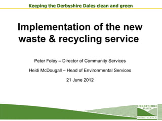 Keeping the Derbyshire Dales clean and green




Implementation of the new
waste & recycling service

    Peter Foley – Director of Community Services

  Heidi McDougall – Head of Environmental Services

                   21 June 2012
 