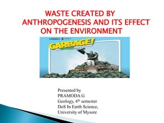 WASTE CREATED BY
ANTHROPOGENESIS AND ITS EFFECT
ON THE ENVIRONMENT
Presented by
PRAMODA G
Geology, 4th semester
DoS In Earth Science,
University of Mysore
 
