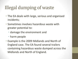 Illegal dumping of waste
• The EA deals with large, serious and organised
  incidents;
• Sometimes involves hazardous waste with
  greater potential to:
   • damage the environment and
   • harm people
• Example is the 2009 Midlands and North of
  England case. The EA found several trailers
  containing hazardous waste dumped across the
  Midlands and North of England.
 