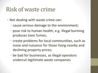 Risk of waste crime
• Not dealing with waste crime can:
  • cause serious damage to the environment;
  • pose risk to human health, e.g. illegal burming
    produces toxic fumes;
  • create problems for local communities, such as
    noise and nuisance for those living nearby and
    declining property prices;
  • be bad for businesses, as illegal operators
    undercut legitimate waste companies
 