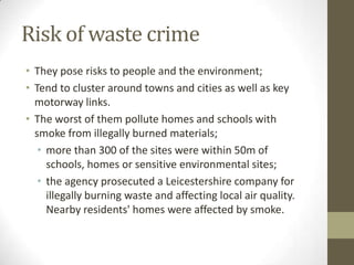 Risk of waste crime
• They pose risks to people and the environment;
• Tend to cluster around towns and cities as well as key
  motorway links.
• The worst of them pollute homes and schools with
  smoke from illegally burned materials;
   • more than 300 of the sites were within 50m of
     schools, homes or sensitive environmental sites;
   • the agency prosecuted a Leicestershire company for
     illegally burning waste and affecting local air quality.
     Nearby residents' homes were affected by smoke.
 
