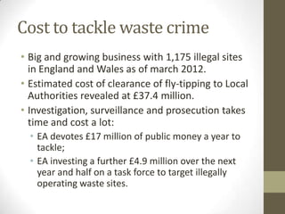 Cost to tackle waste crime
• Big and growing business with 1,175 illegal sites
  in England and Wales as of march 2012.
• Estimated cost of clearance of fly-tipping to Local
  Authorities revealed at £37.4 million.
• Investigation, surveillance and prosecution takes
  time and cost a lot:
  • EA devotes £17 million of public money a year to
    tackle;
  • EA investing a further £4.9 million over the next
    year and half on a task force to target illegally
    operating waste sites.
 