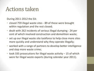 Actions taken
During 2011-2012 the EA:
• closed 759 illegal waste sites - 89 of these were brought
  within regulation and the rest closed;
• dealt with 262 incidents of serious illegal dumping - 24 per
  cent of which involved construction and demolition waste;
• set up our illegal waste site taskforce to help close more sites
  more quickly and understand why they operate illegally;
• worked with a range of partners to develop better intelligence
  and stop more waste crime;
• took 335 prosecutions for illegal waste activity – 15 of which
  were for illegal waste exports (during calendar year 2011).
 