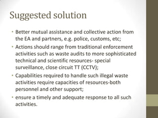 Suggested solution
• Better mutual assistance and collective action from
  the EA and partners, e.g. police, customs, etc;
• Actions should range from traditional enforcement
  activities such as waste audits to more sophisticated
  technical and scientific resources- special
  surveillance, close circuit TT (CCTV);
• Capabilities required to handle such illegal waste
  activities require capacities of resources-both
  personnel and other support;
• ensure a timely and adequate response to all such
  activities.
 