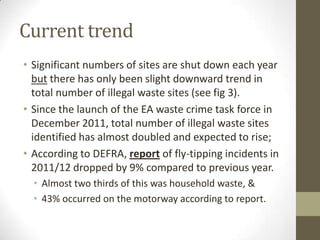 Current trend
• Significant numbers of sites are shut down each year
  but there has only been slight downward trend in
  total number of illegal waste sites (see fig 3).
• Since the launch of the EA waste crime task force in
  December 2011, total number of illegal waste sites
  identified has almost doubled and expected to rise;
• According to DEFRA, report of fly-tipping incidents in
  2011/12 dropped by 9% compared to previous year.
  • Almost two thirds of this was household waste, &
  • 43% occurred on the motorway according to report.
 