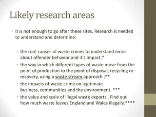 Likely research areas
• It is not enough to go after these sites. Research is needed
  to understand and determine:

  • the root causes of waste crimes to understand more
    about offender behavior and it’s impact;*
  • the way in which different types of waste move from the
    point of production to the point of disposal, recycling or
    recovery, using a waste stream approach ;**
  • the impacts of waste crime on legitimate
    business, communities and the environment. ***
  • the value and scale of illegal waste exports . Find out
    how much waste leaves England and Wales illegally.****
 