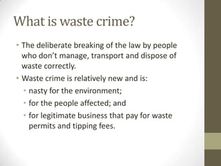 What is waste crime?
• The deliberate breaking of the law by people
  who don’t manage, transport and dispose of
  waste correctly.
• Waste crime is relatively new and is:
  • nasty for the environment;
  • for the people affected; and
  • for legitimate business that pay for waste
    permits and tipping fees.
 