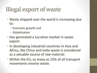 Illegal export of waste
• Waste shipped over the world is increasing due
  to:
  • Economic growth and
  • Globalisation
• Has generated a lucrative market in waste
  export.
• In developing industrial countries in Asia and
  Africa, like China and India waste is considered
  as a valuable source of raw material.
• Within the EU, as many as 15% of all transport
  movements involve waste.
 