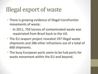 Illegal export of waste
• There is growing evidence of illegal transfrontier
  movements of waste;
   • In 2011, 750 tonnes of contaminated waste was
     repatriated from Brazil back to the UK.
• The EU seaport project revealed 197 illegal waste
  shipments and 286 other infractions out of a total of
  660 shipments.
• The busy European ports seem to be hub ports for
  waste movement within the EU and beyond.
 
