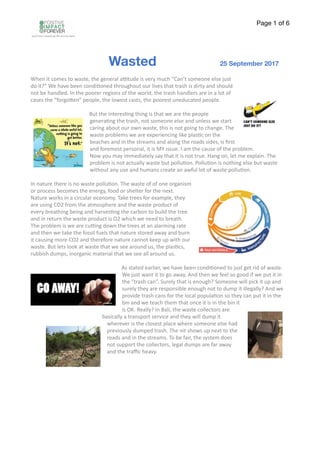 Page of1 6
Wasted 25 September 2017
When	it	comes	to	waste,	the	general	a2tude	is	very	much	“Can’t	someone	else	just	
do	it?”	We	have	been	condi>oned	throughout	our	lives	that	trash	is	dirty	and	should	
not	be	handled.	In	the	poorer	regions	of	the	world,	the	trash	handlers	are	in	a	lot	of	
cases	the	“forgoCen”	people,	the	lowest	casts,	the	poorest	uneducated	people.	
But	the	interes>ng	thing	is	that	we	are	the	people	
genera>ng	the	trash,	not	someone	else	and	unless	we	start	
caring	about	our	own	waste,	this	is	not	going	to	change.	The	
waste	problems	we	are	experiencing	like	plas>c	on	the	
beaches	and	in	the	streams	and	along	the	roads	sides,	is	ﬁrst	
and	foremost	personal,	it	is	MY	issue.	I	am	the	cause	of	the	problem.	
Now	you	may	immediately	say	that	it	is	not	true.	Hang	on,	let	me	explain.	The	
problem	is	not	actually	waste	but	pollu>on.	Pollu>on	is	nothing	else	but	waste	
without	any	use	and	humans	create	an	awful	lot	of	waste	pollu>on.	
In	nature	there	is	no	waste	pollu>on.	The	waste	of	of	one	organism	
or	process	becomes	the	energy,	food	or	shelter	for	the	next.	
Nature	works	in	a	circular	economy.	Take	trees	for	example,	they	
are	using	CO2	from	the	atmosphere	and	the	waste	product	of	
every	breathing	being	and	harves>ng	the	carbon	to	build	the	tree	
and	in	return	the	waste	product	is	O2	which	we	need	to	breath.	
The	problem	is	we	are	cu2ng	down	the	trees	at	an	alarming	rate	
and	then	we	take	the	fossil	fuels	that	nature	stored	away	and	burn	
it	causing	more	CO2	and	therefore	nature	cannot	keep	up	with	our	
waste.	But	lets	look	at	waste	that	we	see	around	us,	the	plas>cs,	
rubbish	dumps,	inorganic	material	that	we	see	all	around	us.	
As	stated	earlier,	we	have	been	condi>oned	to	just	get	rid	of	waste.	
We	just	want	it	to	go	away.	And	then	we	feel	so	good	if	we	put	it	in	
the	“trash	can”.	Surely	that	is	enough?	Someone	will	pick	it	up	and	
surely	they	are	responsible	enough	not	to	dump	it	illegally?	And	we	
provide	trash	cans	for	the	local	popula>on	so	they	can	put	it	in	the	
bin	and	we	teach	them	that	once	it	is	in	the	bin	it	
is	OK.	Really?	In	Bali,	the	waste	collectors	are	
basically	a	transport	service	and	they	will	dump	it	
wherever	is	the	closest	place	where	someone	else	had	
previously	dumped	trash.	The	nit	shows	up	next	to	the	
roads	and	in	the	streams.	To	be	fair,	the	system	does	
not	support	the	collectors,	legal	dumps	are	far	away	
and	the	traﬃc	heavy.		
 