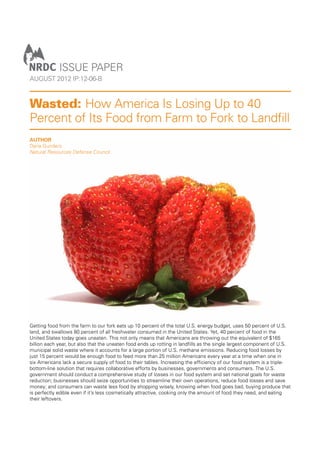 ISSUE PAPER
AUGUST 2012 IP:12-06-B

Wasted: How America Is Losing Up to 40
Percent of Its Food from Farm to Fork to Landﬁll
AUTHOR
Dana Gunders
Natural Resources Defense Council

Getting food from the farm to our fork eats up 10 percent of the total U.S. energy budget, uses 50 percent of U.S.
land, and swallows 80 percent of all freshwater consumed in the United States. Yet, 40 percent of food in the
United States today goes uneaten. This not only means that Americans are throwing out the equivalent of $165
billion each year, but also that the uneaten food ends up rotting in landﬁlls as the single largest component of U.S.
municipal solid waste where it accounts for a large portion of U.S. methane emissions. Reducing food losses by
just 15 percent would be enough food to feed more than 25 million Americans every year at a time when one in
six Americans lack a secure supply of food to their tables. Increasing the efﬁciency of our food system is a triplebottom-line solution that requires collaborative efforts by businesses, governments and consumers. The U.S.
government should conduct a comprehensive study of losses in our food system and set national goals for waste
reduction; businesses should seize opportunities to streamline their own operations, reduce food losses and save
money; and consumers can waste less food by shopping wisely, knowing when food goes bad, buying produce that
is perfectly edible even if it’s less cosmetically attractive, cooking only the amount of food they need, and eating
their leftovers.

 