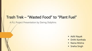 Trash Trek – “Wasted Food” to “Plant Fuel”
A FLL Project Presentation by Daring Dolphins
 Aditi Nayak
 Drithi Kanthala
 Naina Mishra
 Sneha Singh
 