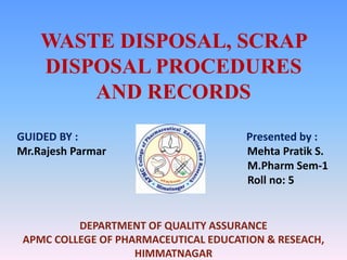 WASTE DISPOSAL, SCRAP
    DISPOSAL PROCEDURES
        AND RECORDS
GUIDED BY :                           Presented by :
Mr.Rajesh Parmar                      Mehta Pratik S.
                                      M.Pharm Sem-1
                                      Roll no: 5


          DEPARTMENT OF QUALITY ASSURANCE
 APMC COLLEGE OF PHARMACEUTICAL EDUCATION & RESEACH,
                    HIMMATNAGAR
 