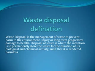 Waste Disposal is the management of waste to prevent
harm to the environment, injury or long term progressive
damage to health. Disposal of waste is where the intention
is to permanently store the waste for the duration of its
biological and chemical activity, such that it is rendered
harmless.
                                                             .
 