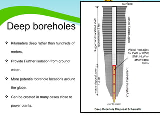 Deep boreholes 
 Kilometers deep rather than hundreds of 
meters. 
 Provide Further isolation from ground 
water. 
 More potential borehole locations around 
the globe. 
 Can be created in many cases close to 
power plants. 
 